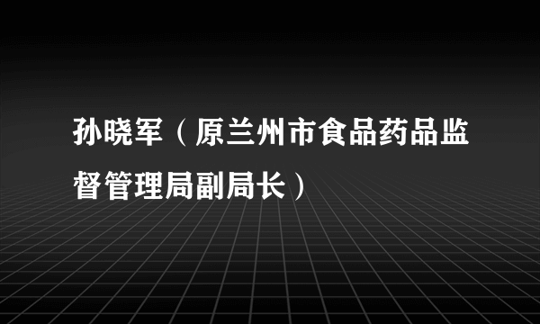 孙晓军（原兰州市食品药品监督管理局副局长）