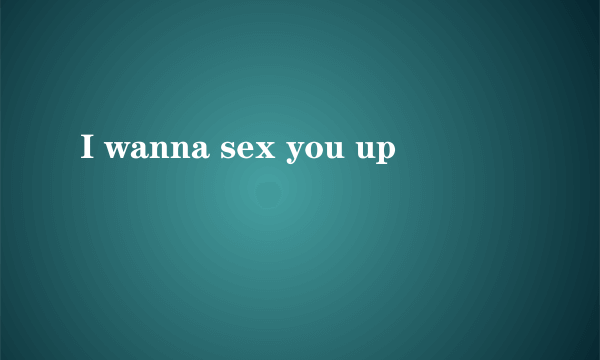 I wanna sex you up