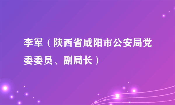 李军（陕西省咸阳市公安局党委委员、副局长）