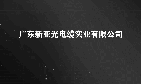 广东新亚光电缆实业有限公司