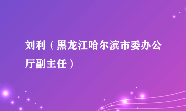 刘利（黑龙江哈尔滨市委办公厅副主任）