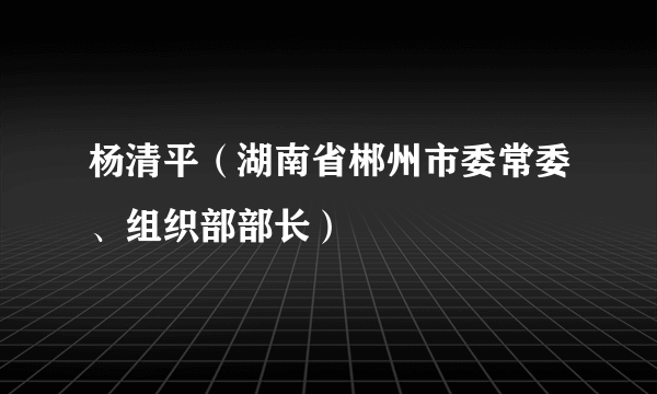 杨清平（湖南省郴州市委常委、组织部部长）