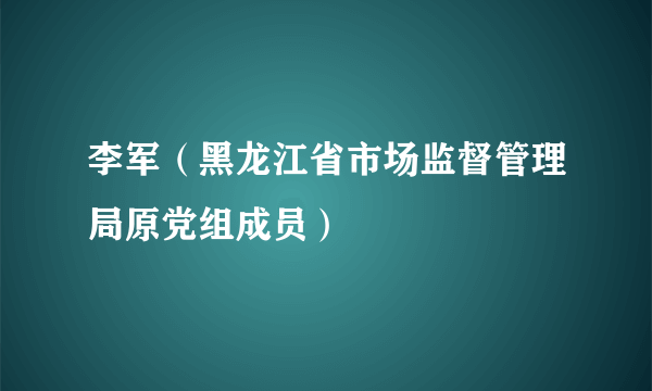 李军（黑龙江省市场监督管理局原党组成员）