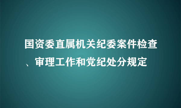 国资委直属机关纪委案件检查、审理工作和党纪处分规定