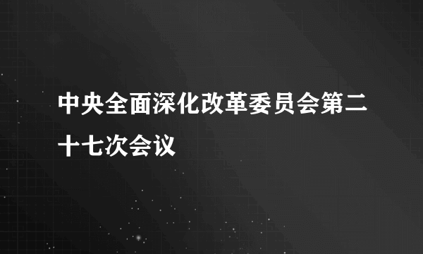 中央全面深化改革委员会第二十七次会议