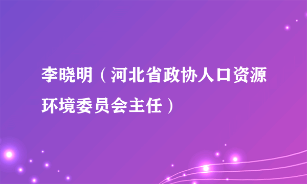 李晓明（河北省政协人口资源环境委员会主任）