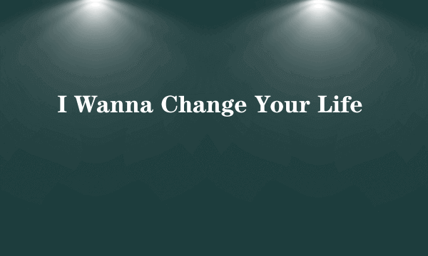 I Wanna Change Your Life