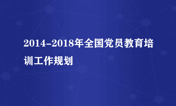 2014-2018年全国党员教育培训工作规划