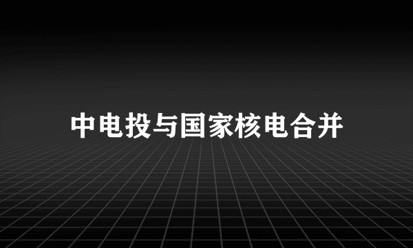 中电投与国家核电合并