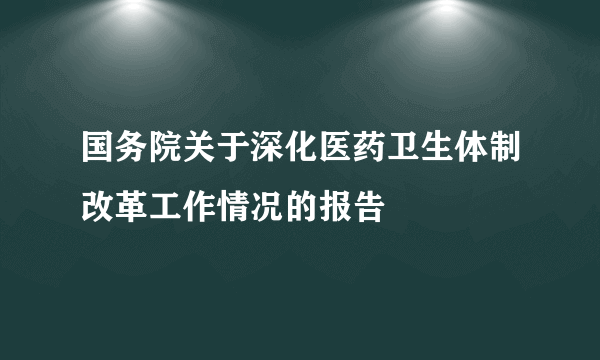 国务院关于深化医药卫生体制改革工作情况的报告