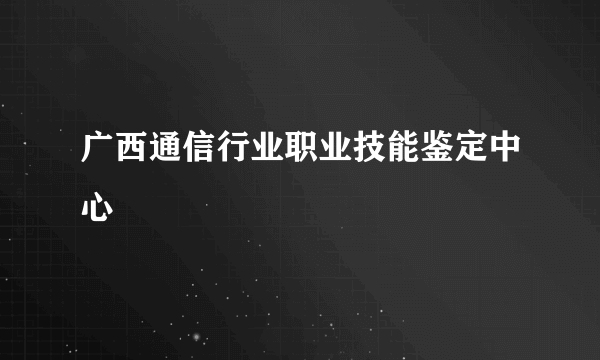 广西通信行业职业技能鉴定中心