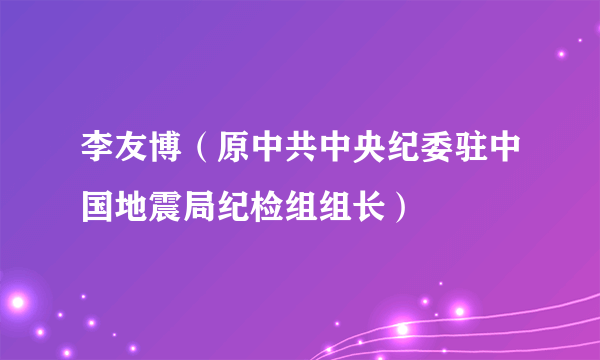 李友博（原中共中央纪委驻中国地震局纪检组组长）