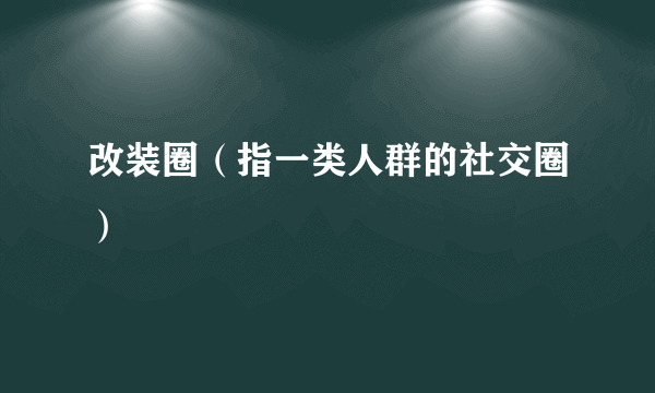 改装圈（指一类人群的社交圈）