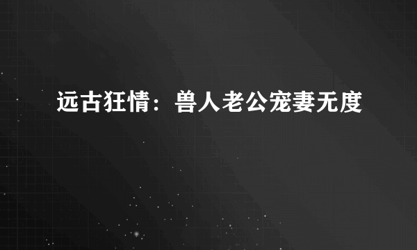 远古狂情：兽人老公宠妻无度