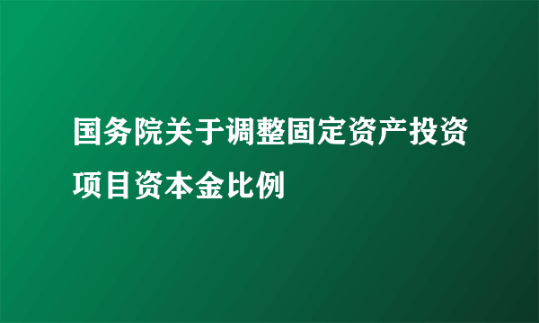 国务院关于调整固定资产投资项目资本金比例