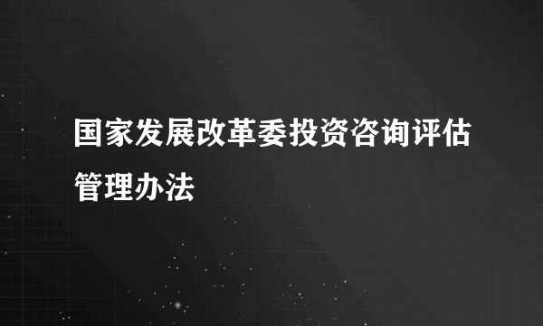 国家发展改革委投资咨询评估管理办法