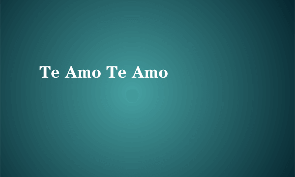 Te Amo Te Amo