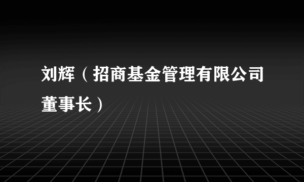 刘辉（招商基金管理有限公司董事长）