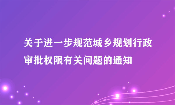 关于进一步规范城乡规划行政审批权限有关问题的通知