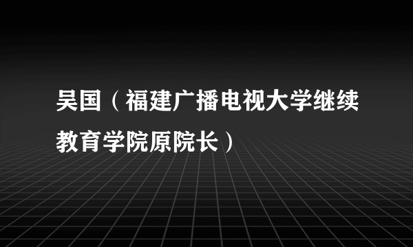 吴国（福建广播电视大学继续教育学院原院长）