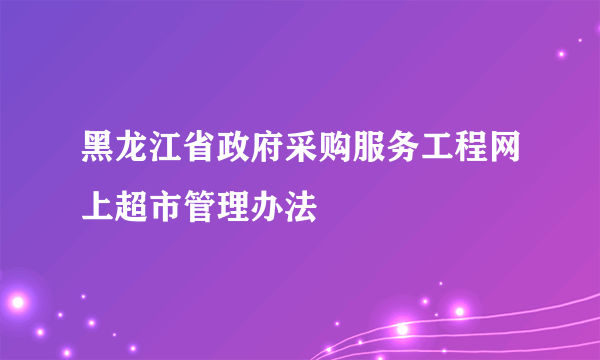 黑龙江省政府采购服务工程网上超市管理办法