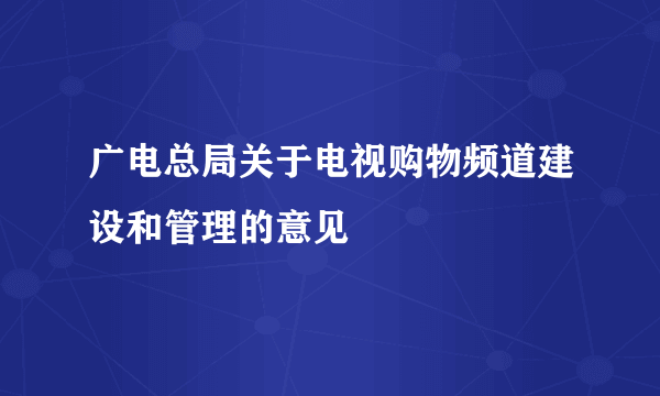 广电总局关于电视购物频道建设和管理的意见