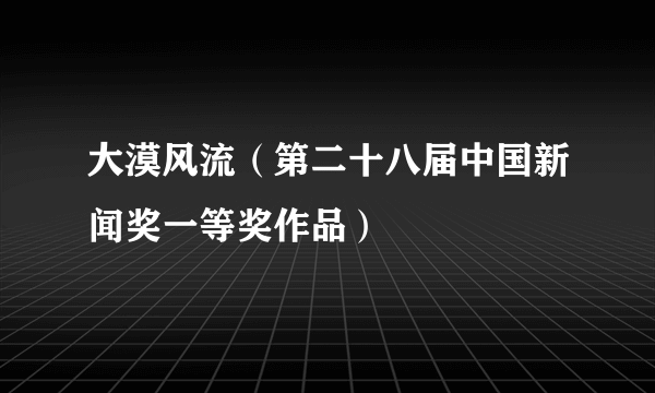 大漠风流（第二十八届中国新闻奖一等奖作品）