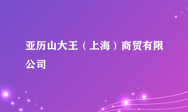 亚历山大王（上海）商贸有限公司