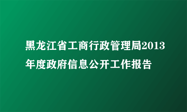 黑龙江省工商行政管理局2013年度政府信息公开工作报告