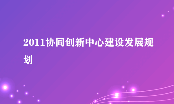 2011协同创新中心建设发展规划