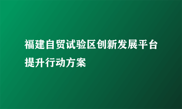 福建自贸试验区创新发展平台提升行动方案