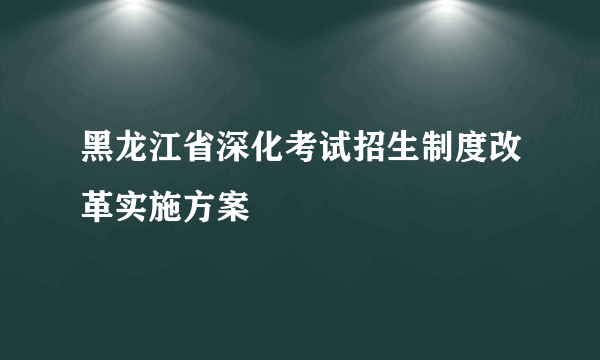 黑龙江省深化考试招生制度改革实施方案