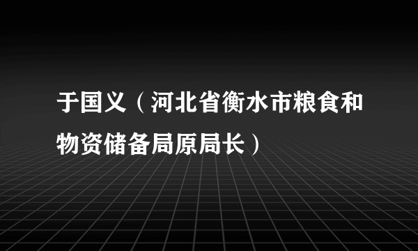 于国义（河北省衡水市粮食和物资储备局原局长）