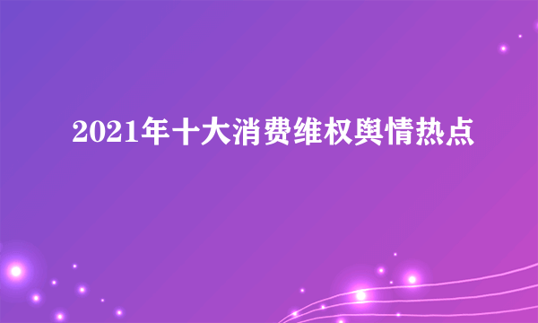 2021年十大消费维权舆情热点