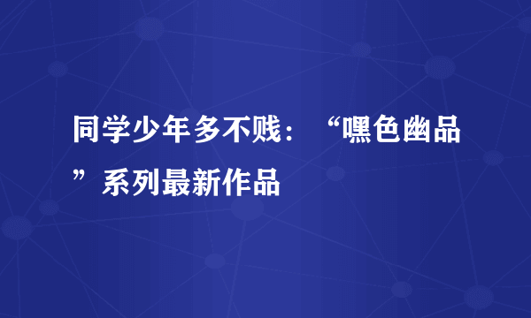 同学少年多不贱：“嘿色幽品”系列最新作品