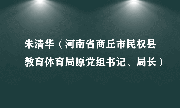 朱清华（河南省商丘市民权县教育体育局原党组书记、局长）