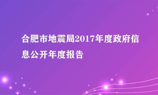 合肥市地震局2017年度政府信息公开年度报告