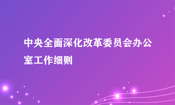 中央全面深化改革委员会办公室工作细则