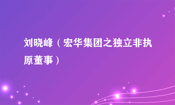 刘晓峰（宏华集团之独立非执原董事）