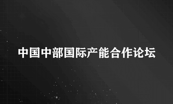 中国中部国际产能合作论坛