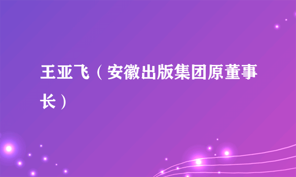 王亚飞（安徽出版集团原董事长）