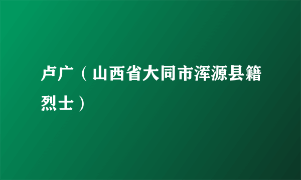 卢广（山西省大同市浑源县籍烈士）