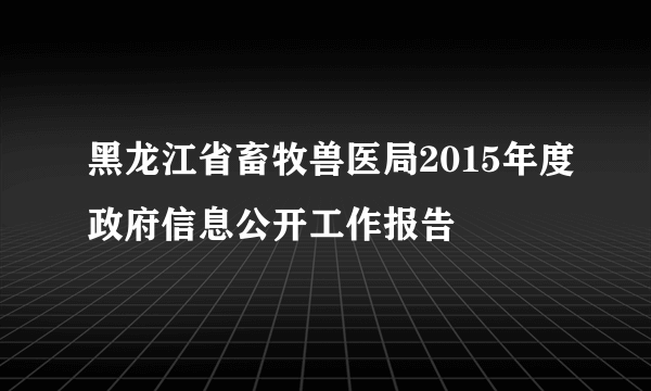 黑龙江省畜牧兽医局2015年度政府信息公开工作报告