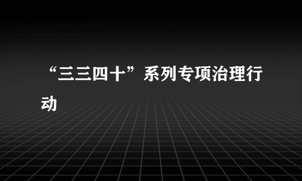 “三三四十”系列专项治理行动