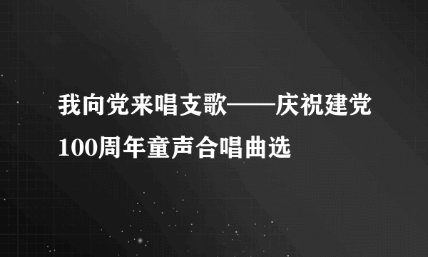 我向党来唱支歌——庆祝建党100周年童声合唱曲选