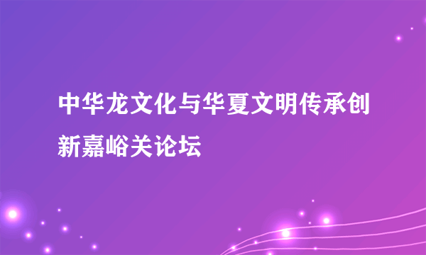 中华龙文化与华夏文明传承创新嘉峪关论坛