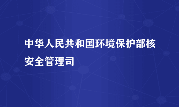 中华人民共和国环境保护部核安全管理司