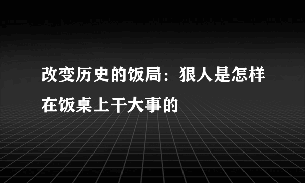 改变历史的饭局：狠人是怎样在饭桌上干大事的