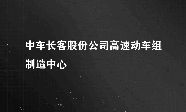 中车长客股份公司高速动车组制造中心