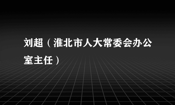 刘超（淮北市人大常委会办公室主任）